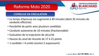• Le temps d’épreuve est augmenté à 40 minutes (dont 35 minutes de
conduite effective)
• Possibilité de partir avec plusieurs candidats
• Conduite autonome de 10 minutes (fractionnable)
• Evaluation de la trajectoire de sécurité
• Hausse du seuil de réussite de 17 à 21 points
• 1 candidat = 4 unités (contre 2 auparavant)
L’EPREUVE EN CIRCULATION
Reforme Moto 2020
 