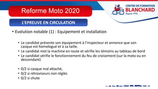 • Evolution notable (1) : Equipement et installation
• Le candidat présente son équipement à l’inspecteur et annonce que son
casque est homologué et à sa taille.
• Le candidat met la machine en route et vérifie les témoins au tableau de bord
• Le candidat vérifie le fonctionnement du feu de croisement (sur la moto ou en
descendant)
• 0/2 si casque mal attaché,
• 0/2 si rétroviseurs non réglés
• 0/2 si chute
L’EPREUVE EN CIRCULATION
Reforme Moto 2020
 
