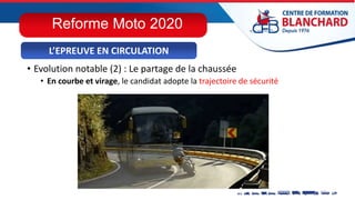 • Evolution notable (2) : Le partage de la chaussée
• En courbe et virage, le candidat adopte la trajectoire de sécurité
L’EPREUVE EN CIRCULATION
Reforme Moto 2020
 