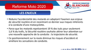 • Réduire l’accidentalité des motards en adaptant l’examen aux enjeux
de sécurité routière et en recentrant ce dernier aux risques inhérents
à la conduite d’une motocyclette.
• Parce que les motards représentent 19 % des tués pour seulement
1,6 % du trafic, la Sécurité routière souhaite attirer leur attention sur
une nouvelle approche de la conduite : la trajectoire de sécurité.
• Ce positionnement sur la route diminue les risques d'accident et
améliore les sensations de conduite.
LES ENJEUX
LES ENJEUX
Reforme Moto 2020
 