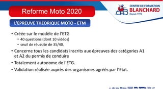 • Créée sur le modèle de l’ETG
• 40 questions (dont 10 vidéos)
• seuil de réussite de 35/40.
• Concerne tous les candidats inscrits aux épreuves des catégories A1
et A2 du permis de conduire
• Totalement autonome de l’ETG.
• Validation réalisée auprès des organismes agréés par l’Etat.
L’EPREUVE THEORIQUE MOTO - ETM
Reforme Moto 2020
 