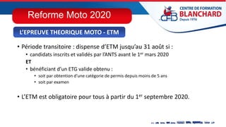 • Période transitoire : dispense d’ETM jusqu’au 31 août si :
• candidats inscrits et validés par l’ANTS avant le 1er mars 2020
ET
• bénéficiant d’un ETG valide obtenu :
• soit par obtention d’une catégorie de permis depuis moins de 5 ans
• soit par examen
• L’ETM est obligatoire pour tous à partir du 1er septembre 2020.
L’EPREUVE THEORIQUE MOTO - ETM
Reforme Moto 2020
 