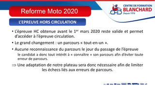 • L’épreuve HC obtenue avant le 1er mars 2020 reste valide et permet
d’accéder à l’épreuve circulation.
• Le grand changement : un parcours « tout-en-un ».
• Aucune reconnaissance du parcours le jour du passage de l’épreuve
le candidat a donc tout intérêt à « connaître » son parcours afin d’éviter toute
erreur de parcours.
 Une adaptation de notre plateau sera donc nécessaire afin de limiter
les échecs liés aux erreurs de parcours.
L’EPREUVE HORS CIRCULATION
Reforme Moto 2020
 