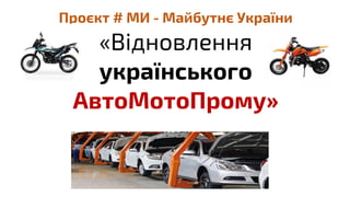 Проєкт # МИ - Майбутнє України
«Відновлення
українського
АвтоМотоПрому»
 