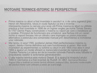 MOTOARE TERMICE-ISTORIC SI PERSPECTIVE
 Prima masina cu aburi a fost inventata in secolul I e. n de catre inginerul grec
Heron din Alexandria, totusi,in ciuda faptului ca era o inventie
interesanta,masina nu servea unui scop util.Prima masina cu aburi cu utilitate
practica a fost inventata in 1698 de un inginer englez pe nume Tomas Savery.
In 1707 Demis Papiu construieste o masina cu vapori pe care o instaleaza pe
o corabie. Principiul de functionare era urmatorul: apa fierbea intr-un cazan
inchis si vaporii treceau intr-un cilindru care impingea un piston,miscarea
alternativa a pistonului era comandata manual prin deschiderea si inchiderea
unor robinete.
 Mai tarziu, in anul 1765, scotianul James Watt perfectioneaza masina cu
vapori, dandu-i forma definitiva sub care functioneaza si astazi. Mai multi
inventatori au experimentat cu turbine cu aburi in anii 1800,insa abia in anul
1884 a aparut un model eficient si manevrabil,inventat de inginerul englez
Charles Parsons.La cativa ani de la inventie turbinele Parsons erau folosite la
propulsarea vaselor si actionarea generatoarelor.
 O alta masina termica este motorul Diesel. El a aparut la inceputul anului
1900 in Germania si a fost inventat de Rudolf. In 1867, Germanul Nicolaus
August Otto a realizat un motor termic eficient: motorul Otto. Variante modernizate
ale acestui motor sunt utilizate şi astăzi pe scară largă.
 