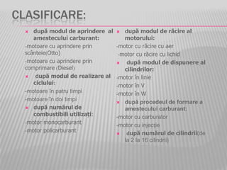 CLASIFICARE:
 după modul de aprindere al
amestecului carburant:
-motoare cu aprindere prin
scânteie(Otto)
-motoare cu aprindere prin
comprimare (Diesel)
 după modul de realizare al
ciclului:
-motoare în patru timpi
-motoare în doi timpi
 după numărul de
combustibili utilizați:
-motor monocarburant
-motor policarburant
 după modul de răcire al
motorului:
-motor cu răcire cu aer
-motor cu răcire cu lichid
 după modul de dispunere al
cilindrilor:
-motor în linie
-motor în V
-motor în W
 după procedeul de formare a
amestecului carburant:
-motor cu carburator
-motor cu injecție
 după numărul de cilindrii(de
la 2 la 16 cilindrii)
 