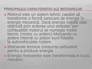 PRINCIPALELE CARACTERISTICI ALE MOTOARELOR
 Motorul este un sistem tehnic capabil să
transforme o formă oarecare de energie în
energie mecanică. Dacă energia iniţială este
obţinută prin arderea unui amestec aer-
combustibil motorul se numeşte motor
termic (motor cu ardere).Motoarele cu
ardere internă cu piston sunt folosite
la autovehiculele rutiere.
 Motoarele termice consuma carburanti
pentru a produce energie.
 Energia motoarelor este transformata in lucru
mecanic.
 