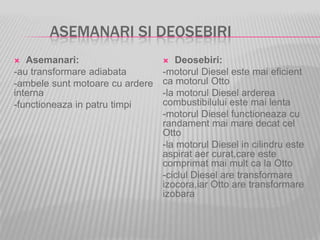 ASEMANARI SI DEOSEBIRI
 Asemanari:
-au transformare adiabata
-ambele sunt motoare cu ardere
interna
-functioneaza in patru timpi
 Deosebiri:
-motorul Diesel este mai eficient
ca motorul Otto
-la motorul Diesel arderea
combustibilului este mai lenta
-motorul Diesel functioneaza cu
randament mai mare decat cel
Otto
-la motorul Diesel in cilindru este
aspirat aer curat,care este
comprimat mai mult ca la Otto
-ciclul Diesel are transformare
izocora,iar Otto are transformare
izobara
 