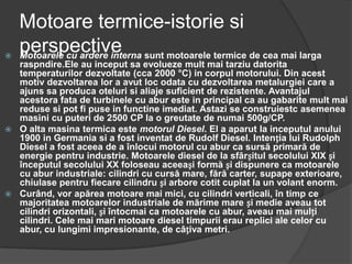 Motoare termice-istorie si
perspective Motoarele cu ardere interna sunt motoarele termice de cea mai larga
raspndire.Ele au inceput sa evolueze mult mai tarziu datorita
temperaturilor dezvoltate (cca 2000 °C) in corpul motorului. Din acest
motiv dezvoltarea lor a avut loc odata cu dezvoltarea metalurgiei care a
ajuns sa produca oteluri si aliaje suficient de rezistente. Avantajul
acestora fata de turbinele cu abur este in principal ca au gabarite mult mai
reduse si pot fi puse in functine imediat. Astazi se construiestc asemenea
masini cu puteri de 2500 CP la o greutate de numai 500g/CP.
 O alta masina termica este motorul Diesel. El a aparut la inceputul anului
1900 in Germania si a fost inventat de Rudolf Diesel. Intenția lui Rudolph
Diesel a fost aceea de a înlocui motorul cu abur ca sursă primară de
energie pentru industrie. Motoarele diesel de la sfârșitul secolului XIX și
începutul secolului XX foloseau aceeași formă și dispunere ca motoarele
cu abur industriale: cilindri cu cursă mare, fără carter, supape exterioare,
chiulase pentru fiecare cilindru și arbore cotit cuplat la un volant enorm.
 Curând, vor apărea motoare mai mici, cu cilindri verticali, în timp ce
majoritatea motoarelor industriale de mărime mare și medie aveau tot
cilindri orizontali, și întocmai ca motoarele cu abur, aveau mai mulți
cilindri. Cele mai mari motoare diesel timpurii erau replici ale celor cu
abur, cu lungimi impresionante, de câțiva metri.
 