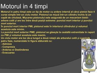 Motorul in 4 timpi
Motorul în patru timpi este un tip de motor cu ardere internă al cărui piston face 4
curse simple într-un ciclu motor. Pistonul se mișcă într-un cilindru închis la un
capăt de chiulasă. Mișcarea pistonului este asigurată de un mecanism bielă-
arbore cotit și are loc între două poziții extreme: punctul mort interior și punctul
mort exterior.
În punctul mort interior PMI, pistonul este în interiorul cilindrului și volumul
acestuia este minim.
La punctul mort exterior PME, pistonul se găsește la cealaltă extremitate în raport
cu PMI și volumul acestuia este maxim.
Un ciclu motor are loc de-a lungul a două rotații ale arborelui cotit și cuprinde
patru faze, numerotate în figura alăturată cu:
- Admisia
- Compresia
- Arderea si Destinderea
- Evacuarea
 