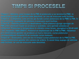 Timpul I – Admisia, care începe de la PMI al pistonului și se termină la PME. In
acest timp supapa de admisie este deschisă, iar cea de evacuare este închisă.
Timpul II – Compresia, care are loc pe durata cursei pistonului de la PME la PMI. În
tot acest timp, supapele de admisie și evacuare sunt închise.
Timpul III – Detenta (arderea) și destinderea. Când pistonul ajunge aproape de
PMI, între electrozii bujiei se produce o scânteie, care aprinde amestecul
carburant. Presiunea și temperatura în cilindru cresc brusc, ajungând la 20-40 daN
/ cm³ respectiv 1800-2000oC. Pistonul se deplasează de la PMI la PME. Deoarece
prin destinderea gazelor se produce un lucru mecanic, cursa pistonului
corespunzătoare timpului III se numește cursa motoare.
Timpul IV – Evacuarea, care are loc în timpul cursei pistonului de la PME la PMI,
asigură eliminarea gazelor din camera de ardere. În acest timp supapa de admisie
este închisă, iar cea de evacuare este deschisă.
 