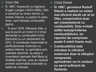  Ciclul Otto
 În 1867, împreună cu inginerul
Eugen Langen (1833-1895), Otto
a construit un motor termic cu
ardere internă, cu piston în patru
timpi, care folosea combustibil
gazos.
 În anul 1878, Nikolaus Otto, a
pus la punct un motor în 4 timpi
alimentat cu combustibil lichid
(benzină) cu un randament de
22%. O contribuţie însemnată la
perfecţionarea motorului cu
ardere internă, cu aprindere prin
scânteie electrică, au adus-o
inventatorii germani Karl Benz şi
Gottlieb Daimler, care au realizat
primele automobile acţionate cu
astfel de motoare.
 Ciclul Diesel
 În 1897, germanul Rudolf
Diesel a realizat un motor
mai eficient decât cel al lui
Otto, comprimând doar
aer (neamestecat cu
combustibil). Este evitată
astfel autoaprinderea
combustibilului, iar
raportul de compresie
poate fi mărit foarte mult.
 Combustibilul este
introdus în cilindrul
motorului doar la sfârşitul
compresiei,
aprinzându−se în contact
cu aerul suficient de
fierbinte.
 