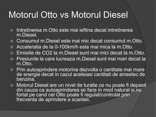 Motorul Otto vs Motorul Diesel
 Intretinerea m.Otto este mai ieftina decat intretinerea
m.Diesel.
 Consumul m.Diesel este mai mic decat consumul m.Otto.
 Acceleratia de la 0-100km/h este mai mica la m.Otto.
 Emisiile de CO2 la m.Diesel sunt mai mici decat la m.Otto.
 Presiunile la care lucreaza m.Diesel sunt mai mari decat la
m.Otto.
 Prin autoaprindere motorina dezvolta o cantitate mai mare
de energie decat in cazul aceleiasi cantitati de amestec de
benzina.
 Motorul Diesel are un nivel de turatie ce nu poate fi depasit
din cauza ca autoaprinderea se face in mod natural si nu
fortat pe cand cel Otto poate fi regulat/controlat prin
frecventa de aprindere a scanteii.
 