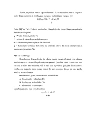 Porém, na prática, apenas a potência motriz faz-se necessária para se chegar ao
motor de acionamento da bomba, cuja expressão matemática é expressa por:
                             BHP ou PM= Q x H x 0,37
                                                η


Onde: BHP ou PM = Potência motriz absorvida pela bomba (requerida para a realização
do trabalho desejado);
Q = Vazão desejada, em m3 /h;
H = Altura de elevação pretendida, em mca;
0,37 = Constante para adequação das unidades;
η = Rendimento esperado da bomba, ou fornecido através da curva característica da
mesma, em percentual (%).


RENDIMENTO (η):
       O rendimento de uma bomba é a relação entre a energia oferecida pela máquina
motriz (motor) e a absorvida pela máquina operatriz (bomba). Isto é evidenciado uma
vez que o motor não transmite para o eixo toda a potência que gera, assim como a
bomba, que necessita uma energia maior do que consome, devido as suas perdas
passivas na parte interna.
       O rendimento global de uma bomba divide-se em:
       A. Rendimento Hidráulico (H):
       B. Rendimento Volumétrico (V):
       C. Rendimento Mecânico(M):
Calculo necessário para o rendimento é:
                                   η = Q x H x 0,37
                                          BHP
 