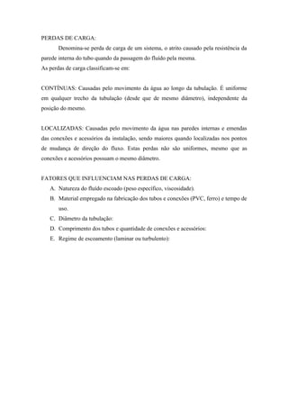 PERDAS DE CARGA:
       Denomina-se perda de carga de um sistema, o atrito causado pela resistência da
parede interna do tubo quando da passagem do fluído pela mesma.
As perdas de carga classificam-se em:


CONTÍNUAS: Causadas pelo movimento da água ao longo da tubulação. É uniforme
em qualquer trecho da tubulação (desde que de mesmo diâmetro), independente da
posição do mesmo.


LOCALIZADAS: Causadas pelo movimento da água nas paredes internas e emendas
das conexões e acessórios da instalação, sendo maiores quando localizadas nos pontos
de mudança de direção do fluxo. Estas perdas não são uniformes, mesmo que as
conexões e acessórios possuam o mesmo diâmetro.


FATORES QUE INFLUENCIAM NAS PERDAS DE CARGA:
   A. Natureza do fluído escoado (peso específico, viscosidade).
   B. Material empregado na fabricação dos tubos e conexões (PVC, ferro) e tempo de
       uso.
   C. Diâmetro da tubulação:
   D. Comprimento dos tubos e quantidade de conexões e acessórios:
   E. Regime de escoamento (laminar ou turbulento):
 