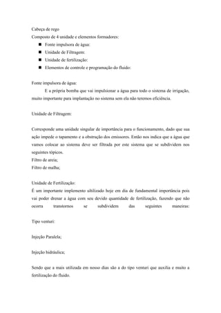 Cabeça de rego
Composto de 4 unidade e elementos formadores:
     Fonte impulsora de água:
     Unidade de Filtragem:
     Unidade de fertilização:
     Elementos de controle e programação do fluido:


Fonte impulsora de água:
         E a própria bomba que vai impulsionar a água para todo o sistema de irrigação,
muito importante para implantação no sistema sem ela não teremos eficiência.


Unidade de Filtragem:


Corresponde uma unidade singular de importância para o funcionamento, dado que sua
ação impede o tapamento e a obstrução dos emissores. Então nos indica que a água que
vamos colocar ao sistema deve ser filtrada por este sistema que se subdividem nos
seguintes tópicos.
Filtro de areia;
Filtro de malha;


Unidade de Fertilização:
É um importante implemento ultilizado hoje em dia de fundamental importância pois
vai poder drenar a água com seu devido quantidade de fertilização, fazendo que não
ocorra       transtornos     se      subdividem       das      seguintes       maneiras:


Tipo venturi:


Injeção Paralela;


Injeção hidráulica;


Sendo que a mais utilizada em nosso dias são a do tipo venturi que auxilia e muito a
fertilização do fluido.
 