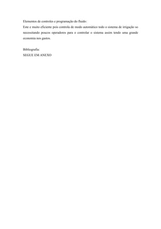 Elementos de controles e programação do fluido:
Este e muito eficiente pois controla de modo automático todo o sistema de irrigação so
necessitando poucos operadores para o controlar o sistema assim tendo uma grande
economia nos gastos.


Bibliografia:
SEGUE EM ANEXO
 