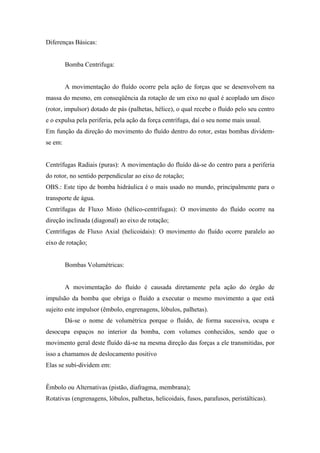 Diferenças Básicas:


         Bomba Centrifuga:


         A movimentação do fluído ocorre pela ação de forças que se desenvolvem na
massa do mesmo, em conseqüência da rotação de um eixo no qual é acoplado um disco
(rotor, impulsor) dotado de pás (palhetas, hélice), o qual recebe o fluído pelo seu centro
e o expulsa pela periferia, pela ação da força centrífuga, daí o seu nome mais usual.
Em função da direção do movimento do fluído dentro do rotor, estas bombas dividem-
se em:


Centrífugas Radiais (puras): A movimentação do fluído dá-se do centro para a periferia
do rotor, no sentido perpendicular ao eixo de rotação;
OBS.: Este tipo de bomba hidráulica é o mais usado no mundo, principalmente para o
transporte de água.
Centrífugas de Fluxo Misto (hélico-centrífugas): O movimento do fluído ocorre na
direção inclinada (diagonal) ao eixo de rotação;
Centrífugas de Fluxo Axial (helicoidais): O movimento do fluído ocorre paralelo ao
eixo de rotação;


         Bombas Volumétricas:


         A movimentação do fluído é causada diretamente pela ação do órgão de
impulsão da bomba que obriga o fluído a executar o mesmo movimento a que está
sujeito este impulsor (êmbolo, engrenagens, lóbulos, palhetas).
         Dá-se o nome de volumétrica porque o fluído, de forma sucessiva, ocupa e
desocupa espaços no interior da bomba, com volumes conhecidos, sendo que o
movimento geral deste fluído dá-se na mesma direção das forças a ele transmitidas, por
isso a chamamos de deslocamento positivo
Elas se subi-dividem em:


Êmbolo ou Alternativas (pistão, diafragma, membrana);
Rotativas (engrenagens, lóbulos, palhetas, helicoidais, fusos, parafusos, peristálticas).
 