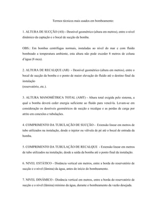Termos técnicos mais usados em bombeamento:


1. ALTURA DE SUCÇÃO (AS) - Desnível geométrico (altura em metros), entre o nível
dinâmico da captação e o bocal de sucção da bomba.


OBS.: Em bombas centrífugas normais, instaladas ao nível do mar e com fluído
bombeado a temperatura ambiente, esta altura não pode exceder 8 metros de coluna
d’água (8 mca).


2. ALTURA DE RECALQUE (AR) - Desnível geométrico (altura em metros), entre o
bocal de sucção da bomba e o ponto de maior elevação do fluído até o destino final da
instalação
(reservatório, etc.).


3. ALTURA MANOMÉTRICA TOTAL (AMT) - Altura total exigida pelo sistema, a
qual a bomba deverá ceder energia suficiente ao fluído para vencê-la. Levam-se em
consideração os desníveis geométricos de sucção e recalque e as perdas de carga por
atrito em conexões e tubulações.


4. COMPRIMENTO DA TUBULAÇÃO DE SUCÇÃO - Extensão linear em metros de
tubo utilizados na instalação, desde o injetor ou válvula de pé até o bocal de entrada da
bomba.


5. COMPRIMENTO DA TUBULAÇÃO DE RECALQUE - Extensão linear em metros
de tubo utilizados na instalação, desde a saída da bomba até o ponto final da instalação.


6. NIVEL ESTÁTICO - Distância vertical em metros, entre a borda do reservatório de
sucção e o nível (lâmina) da água, antes do início do bombeamento.


7. NIVEL DINÂMICO - Distância vertical em metros, entre a borda do reservatório de
sucção e o nível (lâmina) mínimo da água, durante o bombeamento da vazão desejada.
 