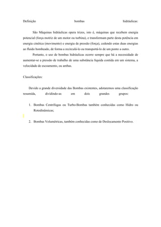 Definição                              bombas                               hidráulicas:


       São Máquinas hidráulicas opera trizes, isto é, máquinas que recebem energia
potencial (força motriz de um motor ou turbina), e transformam parte desta potência em
energia cinética (movimento) e energia de pressão (força), cedendo estas duas energias
ao fluído bombeado, de forma a recirculá-lo ou transportá-lo de um ponto a outro.
       Portanto, o uso de bombas hidráulicas ocorre sempre que há a necessidade de
aumentar-se a pressão de trabalho de uma substância líquida contida em um sistema, a
velocidade de escoamento, ou ambas.


Classificações:


    Devido a grande diversidade das Bombas existentes, adotaremos uma classificação
resumida,         dividindo-as      em        dois       grandes        grupos:


    1. Bombas Centrífugas ou Turbo-Bombas também conhecidas como Hidro ou
        Rotodinâmicas;


    2. Bombas Volumétricas, também conhecidas como de Deslocamento Positivo.
 