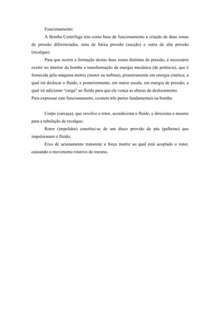 Funcionamento:
       A Bomba Centrífuga tem como base de funcionamento a criação de duas zonas
de pressão diferenciadas, uma de baixa pressão (sucção) e outra de alta pressão
(recalque).
       Para que ocorra a formação destas duas zonas distintas de pressão, é necessário
existir no interior da bomba a transformação da energia mecânica (de potência), que é
fornecida pela máquina motriz (motor ou turbina), primeiramente em energia cinética, a
qual irá deslocar o fluído, e posteriormente, em maior escala, em energia de pressão, a
qual irá adicionar “carga” ao fluído para que ele vença as alturas de deslocamento.
Para expressar este funcionamento, existem três partes fundamentais na bomba:


       Corpo (carcaça), que envolve o rotor, acondiciona o fluído, e direciona o mesmo
para a tubulação de recalque;
       Rotor (impelidor) constitui-se de um disco provido de pás (palhetas) que
impulsionam o fluído;
       Eixo de acionamento transmite a força motriz ao qual está acoplado o rotor,
causando o movimento rotativo do mesmo.
 
