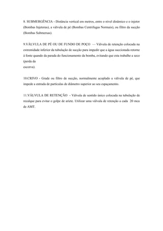 8. SUBMERGÊNCIA - Distância vertical em metros, entre o nível dinâmico e o injetor
(Bombas Injetoras), a válvula de pé (Bombas Centrifugas Normais), ou filtro da sucção
(Bombas Submersas).


9.VÁLVULA DE PÉ OU DE FUNDO DE POÇO — Válvula de retenção colocada na
extremidade inferior da tubulação de sucção para impedir que a água succionada retorne
à fonte quando da parada do funcionamento da bomba, evitando que esta trabalhe a seco
(perda da
escorva).


10.CRIVO - Grade ou filtro de sucção, normalmente acoplado a válvula de pé, que
impede a entrada de partículas de diâmetro superior ao seu espaçamento.


11.VÁLVULA DE RETENÇÃO - Válvula de sentido único colocada na tubulação de
recalque para evitar o golpe de aríete. Utilizar uma válvula de retenção a cada 20 mca
de AMT.
 