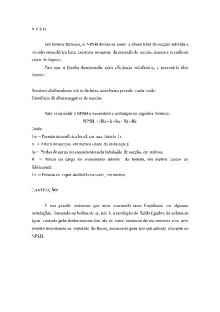 NPSH


        Em termos técnicos, o NPSH define-se como a altura total de sucção referida a
pressão atmosférica local existente no centro da conexão de sucção, menos a pressão de
vapor do líquido.
        Para que a bomba desempenhe com eficiência satisfatória, e necessário dois
fatores:


Bomba trabalhando no início da faixa, com baixa pressão e alta vazão;
Existência de altura negativa de sucção;


        Para se calcular o NPSH e necessário a utilização da seguinte formula:
                             NPSH = (Ho - h - hs - R) - Hv
Onde:
Ho = Pressão atmosférica local, em mca (tabela 1);
h = Altura de sucção, em metros (dado da instalação);
hs = Perdas de carga no escoamento pela tubulação de sucção, em metros;
R   = Perdas de carga no escoamento interno          da bomba, em metros (dados do
fabricante);
Hv = Pressão de vapor do fluído escoado, em metros;


CAVITAÇÃO:


        E um grande problema que vem ocorrendo com freqüência em algumas
instalações, formando-se bolhas de ar, isto é, a rarefação do fluído (quebra da coluna de
água) causada pelo deslocamento das pás do rotor, natureza do escoamento e/ou pelo
próprio movimento de impulsão do fluído, necessário para isto um calculo eficiente do
NPSH.
 