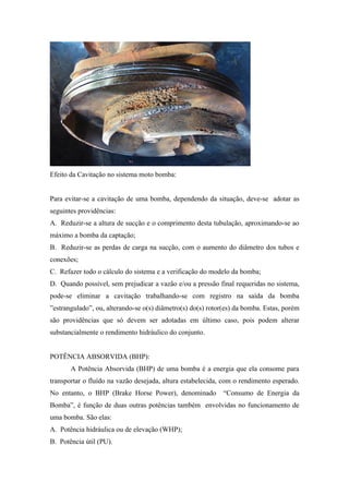 Efeito da Cavitação no sistema moto bomba:


Para evitar-se a cavitação de uma bomba, dependendo da situação, deve-se adotar as
seguintes providências:
A. Reduzir-se a altura de sucção e o comprimento desta tubulação, aproximando-se ao
máximo a bomba da captação;
B. Reduzir-se as perdas de carga na sucção, com o aumento do diâmetro dos tubos e
conexões;
C. Refazer todo o cálculo do sistema e a verificação do modelo da bomba;
D. Quando possível, sem prejudicar a vazão e/ou a pressão final requeridas no sistema,
pode-se eliminar a cavitação trabalhando-se com registro na saída da bomba
”estrangulado”, ou, alterando-se o(s) diâmetro(s) do(s) rotor(es) da bomba. Estas, porém
são providências que só devem ser adotadas em último caso, pois podem alterar
substancialmente o rendimento hidráulico do conjunto.


POTÊNCIA ABSORVIDA (BHP):
       A Potência Absorvida (BHP) de uma bomba é a energia que ela consome para
transportar o fluído na vazão desejada, altura estabelecida, com o rendimento esperado.
No entanto, o BHP (Brake Horse Power), denominado            “Consumo de Energia da
Bomba”, é função de duas outras potências também envolvidas no funcionamento de
uma bomba. São elas:
A. Potência hidráulica ou de elevação (WHP);
B. Potência útil (PU).
 
