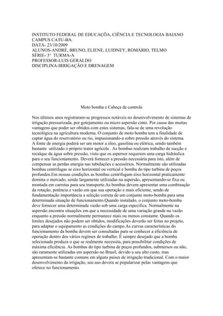 INSTITUTO FEDERAL DE EDUCAÇÕA, CIÊNCIA E TECNOLOGIA BAIANO
CAMPUS CATU-BA.
DATA- 23/10/2009
ALUNOS-ANDRÉ, BRUNO, ELIENE, LUIDNEY, ROMÁRIO, TELMO
SÉRIE- 3° TURMA-A
PROFESSOR-LUIS GERALDO
DISCIPLINA-IRRIGAÇÃO E DRENAGEM




                          Moto bomba e Cabeça de controle

Nos últimos anos registraram-se progressos notáveis no desenvolvimento de sistemas de
irrigação pressurizada, por gotejamento ou micro aspersão cinto. Por causa das muitas
vantagens que poder ser obtidos com estes sistemas, fala-se de uma revolução
tecnológica na agricultura moderna. O conjunto de moto bomba tem a finalidade de
captar água do reservatório ou rio, impusionando-a sobre pressão através do sistema.
A fonte de energia poderá ser um motor a óleo, gasolina ou elétrica, sendo também
bastante utilizado o próprio trator agrícola . As bombas realizam trabalho de sucção e
recalque da água sobre pressão, visto que os aspersor requerem uma carga hidráulica
para o seu funcionamento. Deverá fornecer a pressão necessária para isto, além de
compensar as perdas energia nas tubulações e acessórios. Normalmente são utilizadas
bombas centrifugas se eixo horizontal ou vertical e bomba do tipo turbina de poços
profundos.Em nossas condições as bombas centrifugam eixo horizontal praticamente
domina o mercado, sendo largamente utilizadas na aspersão, apresentando-se fixa ou
montada em carretas para seu transporte.As bombas devem apresentar uma combinação
da rotação, potência e vazão em que sua operação e mais eficiente, sendo de
fundamentação importância a seleção correta de um conjunto moto-bomba para uma
determinada situação de funcionamento.Quando instalado, o conjunto moto-bomba
deve fornecer uma determinada vazão sob uma carga especifica. Normalmente na
aspersão encontra situações em que a necessidade de uma variação grande na vazão
enquanto a pressão normalmente permanece mais ou menos constante. Quando os
limites desejados não podem ser obtidos, modificações deverão ser feitas no projeto,
para adaptar o equipamento as condições do campo.As curvas características do
funcionamento da bomba devem ser consultadas para se conhecer a eficiência de
operação dentro dos vários regimes de trabalho. É sempre desejado que a bomba
selecionada produza o que se realmente necessita, para possibilitar condições de
máxima eficiência. As bombas do tipo turbina de poços profundos, submersos ou não,
são raramente utilizadas em aspersão no Brasil, devido a seu alto custo, mas
apresentam-se bastante comuns em alguns paises de irrigação tradicional. Com o maior
desenvolvimento da irrigação, seu uso devera se popularizar pelas vantagens que
oferece no funcionamento.
 