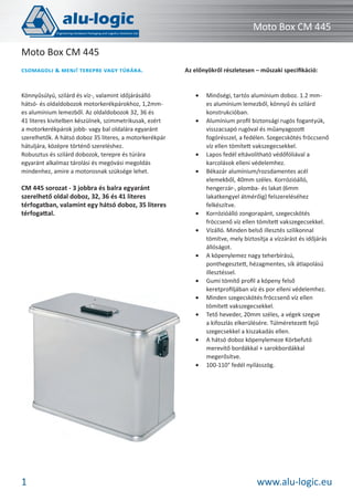 Moto Box CM 445
Moto Box CM 445
CSOMAGOLJ

MENJ! TEREPRE VAGY TÚRÁRA.

Könnyűsúlyú, szilárd és víz-, valamint időjárásálló
hátsó- és oldaldobozok motorkerékpárokhoz, 1,2mmes alumínium lemezből. Az oldaldobozok 32, 36 és
41 literes kivitelben készülnek, szimmetrikusak, ezért
a motorkerékpárok jobb- vagy bal oldalára egyaránt
szerelhetők. A hátsó doboz 35 literes, a motorkerékpár
hátuljára, középre történő szereléshez.
Robusztus és szilárd dobozok, terepre és túrára
egyaránt alkalmaz tárolási és megóvási megoldás
mindenhez, amire a motorosnak szüksége lehet.

CM 445 sorozat - 3 jobbra és balra egyaránt
szerelhető oldal doboz, 32, 36 és 41 literes
térfogatban, valamint egy hátsó doboz, 35 literes
térfogattal.

Az előnyökről részletesen – műszaki speciﬁkáció:

•

•

•
•

•
•

•

•
•
•

•

•

1

Minőségi, tartós alumínium doboz. 1.2 mmes alumínium lemezből, könnyű és szilárd
konstrukcióban.
Alumínium proﬁl biztonsági rugós fogantyúk,
visszacsapó rugóval és műanyagozott
fogórésszel, a fedélen. Szegecskötés fröccsenő
víz ellen tömített vakszegecsekkel.
Lapos fedél eltávolítható védőfóliával a
karcolások elleni védelemhez.
Békazár alumínium/rozsdamentes acél
elemekből, 40mm széles. Korrózióálló,
hengerzár-, plomba- és lakat (6mm
lakatkengyel átmérőig) felszereléséhez
felkészítve.
Korrózióálló zongorapánt, szegecskötés
fröccsenő víz ellen tömített vakszegecsekkel.
Vízálló. Minden belső illesztés szilikonnal
tömítve, mely biztosítja a vízzárást és időjárás
állóságot.
A köpenylemez nagy teherbírású,
ponthegesztett, hézagmentes, sík átlapolású
illesztéssel.
Gumi tömítő proﬁl a köpeny felső
keretproﬁljában víz és por elleni védelemhez.
Minden szegecskötés fröccsenő víz ellen
tömített vakszegecsekkel.
Tető heveder, 20mm széles, a végek szegve
a kifoszlás elkerülésére. Túlméretezett fejű
szegecsekkel a kiszakadás ellen.
A hátsó doboz köpenylemeze Körbefutó
merevítő bordákkal + sarokbordákkal
megerősítve.
100-110° fedél nyílásszög.

www.alu-logic.eu

 