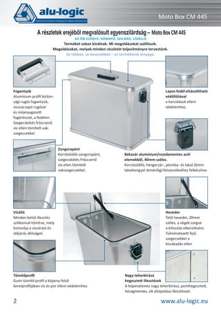 Moto Box CM 445
A részletek erejéből megvalósult egyenszilárdság – Moto Box CM 445
AZ ÖN ELŐNYE: KÖNNYŰ, SZILÁRD, VÍZÁLLÓ
Terméket sokan kínálnak. Mi megoldásokat szállítunk.
Megoldásokat, melyek minden részletét teljesítményre terveztünk.
Se többet, se kevesebbet – ez termékeink lényege.

Lapos fedél eltávolítható
védőfóliával
a karcolások elleni
védelemhez.

Fogantyúk
Alumínium proﬁl biztonsági rugós fogantyúk,
visszacsapó rugóval
és műanyagozott
fogórésszel, a fedélen.
Szegecskötés fröccsenő
víz ellen tömített vakszegecsekkel.

Zongorapánt
Korrózióálló zongorapánt,
szegecskötés fröccsenő
víz ellen tömített
vakszegecsekkel.

Vízálló
Minden belső illesztés
szilikonnal tömítve, mely
biztosítja a vízzárást és
időjárás állóságot.

Tömítőproﬁl
Gumi tömítő proﬁl a köpeny felső
keretproﬁljában víz és por elleni védelemhez.

2

Békazár alumínium/rozsdamentes acél
elemekből, 40mm széles.
Korrózióálló, hengerzár-, plomba- és lakat (6mm
lakatkengyel átmérőig) felszereléséhez felkészítve.

Heveder
Tető heveder, 20mm
széles, a végek szegve
a kifoszlás elkerülésére.
Túlméretezett fejű
szegecsekkel a
kiszakadás ellen

Nagy teherbírású
hegesztett illesztések
A köpenylemez nagy teherbírású, ponthegesztett,
hézagmentes, sík átlapolású illesztéssel.

www.alu-logic.eu

 