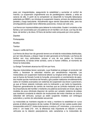 paso por irregularidades, asegurando la estabilidad y aumentar el confort de
marcha. La suspensión originalmente era de paralelogramo delante, y atrás se
carecía de ella. A partir de la competición se desarrolló la horquilla telescópica
patentada por BMW y se introdujo la suspensión trasera, primero de deslizamiento
paralelo y luego basculante. Actualmente sigue siendo basculante atrás, pero los
amortiguadores pueden tener diferentes posiciones, incluso ser solo uno.
Los frenos son imprescindibles para detener la motocicleta. Suelen ir anclados a las
llantas y son accionados por una palanca en el manillar o en el pie. Los hay de dos
tipos: de tambor y de disco. El freno de tambor está compuesto por cinco partes:
Zapatas
Portazapatas
Muelles
Tambor
Guaya o varilla del freno
Los frenos de disco han ido ganando terreno en el total de motocicletas distribuidas,
por ser más eficaces, y disipar mejor el calor generado en la frenada. Los frenos de
tambor son muy particulares, porque si una de sus partes no funciona
correctamente, la banda emite sonidos, como si fueran chillidos, al momento de
frenar la motocicleta.
La Dodge Tomahawk alcanza los 423 km por hora.
Algunas motocicletas tienen carenado, cuya finalidad es proteger al conductor del
viento y favorecer la velocidad máxima por aerodinámica mejorada. Las
motocicletas con suspensión tradicional alteran su longitud entre ejes al frenar (ya
que la fuerza de frenado hunde la horquilla, provocando un acortamiento de ejes),
eso impide que las maniobras de frenado y giro puedan realizarse simultáneamente
(salvo en modelos avanzados con sistemas de suspensión duo-lever o para-lever),
ya que al frenar estando inclinada varía la inclinación y por tanto la trayectoria.
Disponen generalmente de cambio de marchas que se controla mediante una de
las empuñaduras del manillar o mediante una palanca accionada con el pie; algunos
modelos de poca cilindrada disponen de cambio por variador (sistema de poleas
que mantiene constante la relación de revoluciones del motor mientras se varía la
velocidad del vehículo), aunque ya están surgiendo modelos con embrague
automático y cambio de velocidades secuencial.
La motocicleta se mantiene erguida en recta y mantiene la estabilidad en curva
gracias al efecto giroscópico de las ruedas. El diámetro en las ruedas puede estar
comprendido entre 21" motos todo-terreno o enduro y 8" minimotos, y una anchura
entre 5 cm hasta 210 mm, la diferencia más importante en relación a otros
vehículos es la relación peso/potencía, esto caracteriza a la motocicleta de
 