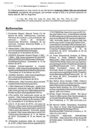 15/10/22, 23:34 Motocicleta - Wikipedia, la enciclopedia libre
https://es.wikipedia.org/wiki/Motocicleta 7/8
1. m. o f. Motocicleta ligera. U. menos c. f.
En Hispanoamérica es más común el uso del término motoneta (https://dle.rae.es/motonet
a?m=form), procedente del portugués, que también recoge el DLE y su primera aparición en
textos data de 1967 en Argentina.
1. f. Arg., Bol., Chile, Col., Cuba, Ec., Guat., Méx., Nic., Pan., Perú, Ur. y Ven.
Motocicleta con ruedas pequeñas, que tiene una plataforma para apoyar los pies.
1. Fernández Ropero, Manuel Tomás (12 de
febrero de 2016). «Definiciones, Licencias,
Permisos de Conducir y Documentación del
vehículo». Centro de formación.
Autoescuela Almerimar. Categoría de los
vehículos. Córdoba: Ediciones Matfer. p. 6.
ISBN 8493428639.
2. «Motocicleta» (http://lema.rae.es/drae/srv/se
arch?id=DyIaUHljVDXX22xXwg28).
Consultado el 10 de febrero de 2015.
3. «ROPER (Sylvester Howard Roper) (1.865 -
1.896)» (http://www.autopasion18.com/HIST
ORIA-ROPER%20%28Sylvester%20Howar
d%20Roper%29.htm). Consultado el 10 de
febrero de 2015.
4. «Gottlieb Daimler-Ingeniero e inventor
alemán» (http://www.buscabiografias.com/bi
ografia/verDetalle/6836/Gottlieb%20Daimler)
. Consultado el 10 de febrero de 2015.
5. «Gottlieb Daimler» (http://www.biografiasyvi
das.com/biografia/d/daimler.htm).
Consultado el 10 de febrero de 2015.
6. «Motorcycle» (http://inventors.about.com/od/
mstartinventions/a/motorcycle.htm).
7. «1894 Hildebrand & Wolfmuller - world’s first
production motorcycle sells for GBP86,200»
(http://www.gizmag.com/1894-hildebrand-wo
lfmuller-auction-result-gbp86200/14913/).
8. «The world's first motorcycle comes up for
auction» (http://www.gizmag.com/the-worlds
-first-motorcycle-comes-up-for-auction/1388
9/). Consultado el 10 de febrero de 2015.
9. Julio C. (5 de enero de 2015). «Un poco de
Historia» (https://web.archive.org/web/20150
211005326/http://www.radioriders.net/2015/0
1/05/un-poco-de-historia/). Archivado desde
el original (http://www.radioriders.net/2015/0
1/05/un-poco-de-historia/) el 11 de febrero
de 2015. Consultado el 10 de febrero de
2015.
10. «Presentan programa piloto de circulación
en el DF» (https://web.archive.org/web/2015
1118170848/http://www.fmm.org.mx/2011/in
dex.php?option=com_content&view=article&
id=260:presentan-programa-piloto-de-circula
cion-en-el-df&catid=34:noticias-fmm&Itemid
=69). Archivado desde el original (http://ww
w.fmm.org.mx/2011/index.php?option=com_
content&view=article&id=260:presentan-pro
grama-piloto-de-circulacion-en-el-df&catid=3
4:noticias-fmm&Itemid=69) el 18 de
noviembre de 2015. Consultado el 20 de
enero de 2015.
11. «A Three Dimensional Analysis of Riding
Posture in Three Different Styles of
Motorcycle» (https://web.archive.org/web/20
120327075412/http://www.msf-usa.org/imsc/
proceedings/b-Smith-ThreeDimensionalAnal
ysisofRiderPosture.pdf) (PDF). Motorcycle
Safety Foundation. marzo de 2006.
Archivado desde el original (http://www.msf-
usa.org/imsc/proceedings/b-Smith-ThreeDim
ensionalAnalysisofRiderPosture.pdf) el 27
de marzo de 2012. Consultado el 31 de
enero de 2008.
12. Ben Maher, Kevin Greisler (1998). Chilton's
Motorcycle Handbook (https://archive.org/de
tails/chiltonsmotorcyc00grei/page/2).
Haynes North America. pp. 2.2-2.18 (https://
archive.org/details/chiltonsmotorcyc00grei/p
age/2). ISBN 0-8019-9099-8.
13. Shirley Duglin Kennedy (2005). The Savvy
Guide to Motorcycles (http://books.google.co
m/?id=kEX7Ncd3hO4C&pg=PA75). Indy
Tech Publishing. p. 75. ISBN 978-0-7906-1316-
1.
14. Bill Stermer (2006). Streetbikes: Everything
You Need to Know (http://books.google.co
m/?id=NMokiWY6E00C&pg=PA16).
MotorBooks/MBI Publishing Company. p. 16.
ISBN 978-0-7603-2362-5.
15. «FATALITY ANALYSIS REPORTING
SYSTEM» (http://www-fars.nhtsa.dot.gov/M
ain/index.aspx). Consultado el 20 de enero
de 2015.
Referencias
 