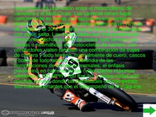 • Supermoto: Es una fusión entre el motociclismo de
carretera y el MotoCross. Las carreras tienen lugar
comúnmente en pistas con secciones todo terreno
dentro del mismo circuito; aproximadamente un 70% es
de asfalto y el 30% restante es de tierra y normalmente
con algún salto. Las motocicletas son frecuentemente
creaciones hechas a partir de motos todo terreno con
ruedas o neumáticos de motocicletas de carrera. Los
conductores visten también una combinación de trajes
de carrera y todo terreno, normalmente de cuero, cascos
y botas de todo terreno. A diferencia de las
competiciones de carretera normales, el énfasis
predomina en carreras lentas (velocidades máximas
inferiores a 100 MPH / 160 Km./h), y pistas cortas con
muchas curvas, donde las habilidades del competidor
son más importantes que el desempeño de la máquina.
 