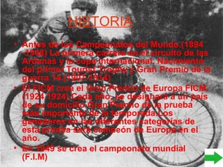 HISTORIA
• Antes de los Campeonatos del Mundo.(1894
-1948) La primera carrera en el circuito de las
Ardenas y la copa Internacional. Nacimiento
del primer Tourist Trophy y Gran Premio de la
guerra 14.(1907-1914)
• El FICM crea el Gran Premio de Europa FICM.
(1924 1924) Cada año, se designará a un país
de su domicilio Gran Premio de la prueba
más importante de la temporada.Los
ganadores en las diferentes categorías de
esta prueba será campeón de Europa en el
año.
• En 1949 se crea el campeonato mundial
(F.I.M)
 