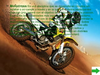 • Motocross:Es una disciplina que se desarrolla en circuitos sin
asfaltar o en campo a través y en la que los distintos participantes
disputan una carrera con el objetivo de finalizar en primera posición.
Es una de las modalidades más espectaculares del motociclismo,
se combina la velocidad con la destreza necesaria para controlar la
motocicleta ante las irregularidades naturales del terreno. Sobre
una superficie de tierra que se encuentra embarrada. Todo ello
hace que en las carreras de MotoCross se sucedan saltos y
derrapes. Con el tiempo, el MotoCross ha derivado en distintas
disciplinas paralelas,como el free-style y el supermotard.
 