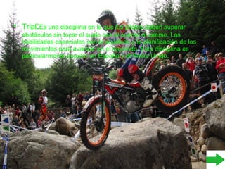 • Trial:Es una disciplina en la que los pilotos deben superar
obstáculos sin tocar el suelo con el cuerpo ni caerse. Las
habilidades esenciales son el equilibrio y la planificación de los
movimientos para avanzar en el recorrido. Esta disciplina es
particularmente popular en España y el Reino Unido.
 
