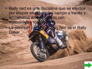 • Rally raid:es una disciplina que se efectúa
por etapas en recorridos campo a través y
en caminos en mal estado con
motocicletas todo terreno.
• La principal carrera de rally raid es el Rally
Dakar.
 