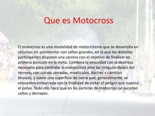 Que es Motocross
El motocross es una modalidad de motociclismo que se desarrolla en
circuitos sin pavimentar con saltos grandes, en la que los distintos
participantes disputan una carrera con el objetivo de finalizar en
primera posición en la meta. Combina la velocidad con la destreza
necesaria para controlar la motocicleta ante las irregularidades del
terreno, con curvas cerradas, montículos, baches y cambios
bruscos, y sobre una superficie de tierra que, generalmente, se
encuentra embarrada con la finalidad de evitar el peligro que supone
el polvo. Todo ello hace que en las carreras de motocross se sucedan
saltos y derrapes.
 
