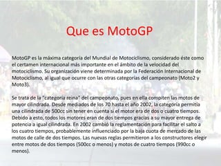 Que es MotoGP
MotoGP es la máxima categoría del Mundial de Motociclismo, considerado éste como
el certamen internacional más importante en el ámbito de la velocidad del
motociclismo. Su organización viene determinada por la Federación Internacional de
Motociclismo, al igual que ocurre con las otras categorías del campeonato (Moto2 y
Moto3).
Se trata de la "categoría reina" del campeonato, pues en ella compiten las motos de
mayor cilindrada. Desde mediados de los 70 hasta el año 2002, la categoría permitía
una cilindrada de 500cc sin tener en cuenta si el motor era de dos o cuatro tiempos.
Debido a esto, todos los motores eran de dos tiempos gracias a su mayor entrega de
potencia a igual cilindrada. En 2002 cambió la reglamentación para facilitar el salto a
los cuatro tiempos, probablemente influenciado por la baja cuota de mercado de las
motos de calle de dos tiempos. Las nuevas reglas permitieron a los constructores elegir
entre motos de dos tiempos (500cc o menos) y motos de cuatro tiempos (990cc o
menos).
 