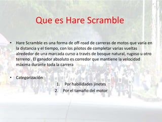 Que es Hare Scramble
• Hare Scramble es una forma de off-road de carreras de motos que varía en
la distancia y el tiempo, con los pilotos de completar varias vueltas
alrededor de una marcada curso a través de bosque natural, rugoso u otro
terreno . El ganador absoluto es corredor que mantiene la velocidad
máxima durante toda la carrera
• Categorización
1. Por habilidades jinetes
2. Por el tamaño del motor
 