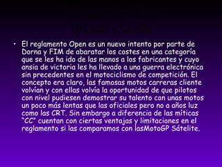 Diferencia Entre Motos 
Oficiales y Satélite 
• El reglamento Open es un nuevo intento por parte de 
Dorna y FIM de abaratar los costes en una categoría 
que se les ha ido de las manos a los fabricantes y cuyo 
ansia de victoria les ha llevado a una guerra electrónica 
sin precedentes en el motociclismo de competición. El 
concepto era claro, las famosas motos carreras cliente 
volvían y con ellas volvía la oportunidad de que pilotos 
con nivel pudiesen demostrar su talento con unas motos 
un poco más lentas que las oficiales pero no a años luz 
como las CRT. Sin embargo a diferencia de las míticas 
“CC” cuentan con ciertas ventajas y limitaciones en el 
reglamento si las comparamos con lasMotoGP Sátelite. 
 