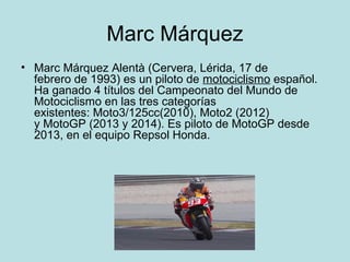 Marc Márquez 
• Marc Márquez Alentà (Cervera, Lérida, 17 de 
febrero de 1993) es un piloto de motociclismo español. 
Ha ganado 4 títulos del Campeonato del Mundo de 
Motociclismo en las tres categorías 
existentes: Moto3/125cc(2010), Moto2 (2012) 
y MotoGP (2013 y 2014). Es piloto de MotoGP desde 
2013, en el equipo Repsol Honda. 
 
