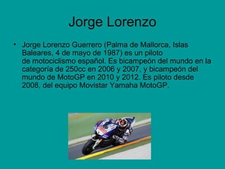 Jorge Lorenzo 
• Jorge Lorenzo Guerrero (Palma de Mallorca, Islas 
Baleares, 4 de mayo de 1987) es un piloto 
de motociclismo español. Es bicampeón del mundo en la 
categoría de 250cc en 2006 y 2007, y bicampeón del 
mundo de MotoGP en 2010 y 2012. Es piloto desde 
2008, del equipo Movistar Yamaha MotoGP. 
 