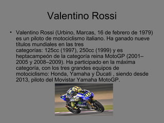 Valentino Rossi 
• Valentino Rossi (Urbino, Marcas, 16 de febrero de 1979) 
es un piloto de motociclismo italiano. Ha ganado nueve 
títulos mundiales en las tres 
categorías: 125cc (1997), 250cc (1999) y es 
heptacampeón de la categoría reina MotoGP (2001– 
2005 y 2008–2009). Ha participado en la máxima 
categoría, con los tres grandes equipos de 
motociclismo: Honda, Yamaha y Ducati , siendo desde 
2013, piloto del Movistar Yamaha MotoGP. 
 