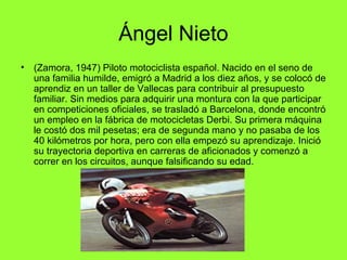 Ángel Nieto 
• (Zamora, 1947) Piloto motociclista español. Nacido en el seno de 
una familia humilde, emigró a Madrid a los diez años, y se colocó de 
aprendiz en un taller de Vallecas para contribuir al presupuesto 
familiar. Sin medios para adquirir una montura con la que participar 
en competiciones oficiales, se trasladó a Barcelona, donde encontró 
un empleo en la fábrica de motocicletas Derbi. Su primera máquina 
le costó dos mil pesetas; era de segunda mano y no pasaba de los 
40 kilómetros por hora, pero con ella empezó su aprendizaje. Inició 
su trayectoria deportiva en carreras de aficionados y comenzó a 
correr en los circuitos, aunque falsificando su edad. 
 