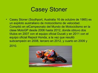 Casey Stoner 
• Casey Stoner (Southport, Australia 16 de octubre de 1985) es 
un expiloto australiano de motociclismo de velocidad. 
Compitió en elCampeonato del Mundo de Motociclismo en la 
clase MotoGP desde 2006 hasta 2012, donde obtuvo dos 
títulos en 2007 con el equipo oficial Ducati y en 2011 con el 
equipo oficial Repsol Honda, a la vez que resultó 
subcampeón en 2008, tercero en 2012, y cuarto en 2009 y 
2010. 
 