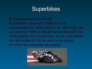 Superbikes 
• El Campeonato Mundial de 
Superbikes (abreviado SBK) es una 
campeonato de motociclismo de velocidad que 
se inició en 1988. A diferencia del MotoGP, las 
motocicletas son superbikes, por lo cual deben 
ser derivadas de las de serie y se exigen 
mínimos de unidades fabricadas 
