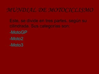 MUNDIAL DE MOTOCICLISMO 
Este, se divide en tres partes, según su 
cilindrada. Sus categorías son: 
-MotoGP 
-Moto2 
-Moto3 
 