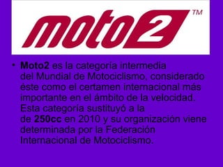• Moto2 es la categoría intermedia 
del Mundial de Motociclismo, considerado 
éste como el certamen internacional más 
importante en el ámbito de la velocidad. 
Esta categoría sustituyó a la 
de 250cc en 2010 y su organización viene 
determinada por la Federación 
Internacional de Motociclismo. 
 
